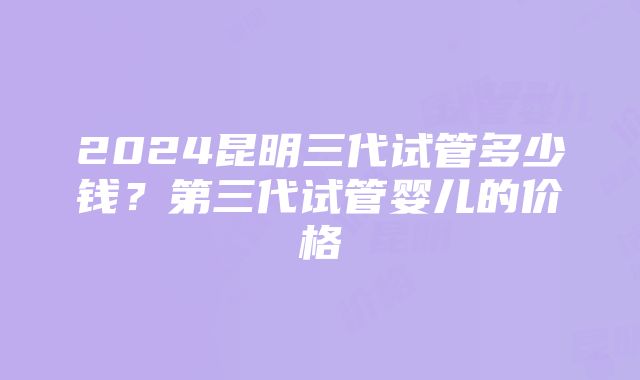 2024昆明三代试管多少钱？第三代试管婴儿的价格