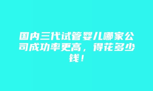 国内三代试管婴儿哪家公司成功率更高，得花多少钱！