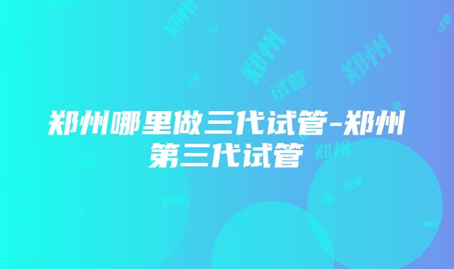 郑州哪里做三代试管-郑州第三代试管