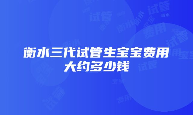 衡水三代试管生宝宝费用大约多少钱