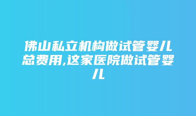 佛山私立机构做试管婴儿总费用,这家医院做试管婴儿