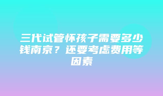 三代试管怀孩子需要多少钱南京？还要考虑费用等因素