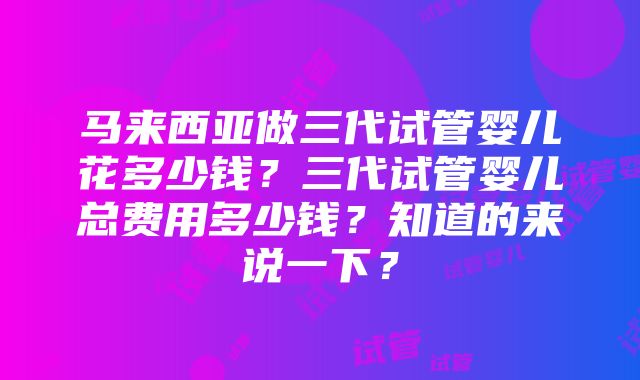 马来西亚做三代试管婴儿花多少钱？三代试管婴儿总费用多少钱？知道的来说一下？