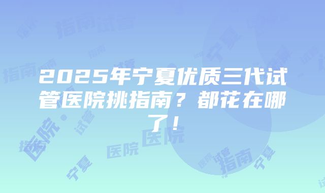 2025年宁夏优质三代试管医院挑指南？都花在哪了！