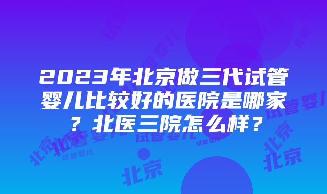 2023年北京做三代试管婴儿比较好的医院是哪家？北医三院怎么样？