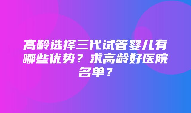 高龄选择三代试管婴儿有哪些优势？求高龄好医院名单？