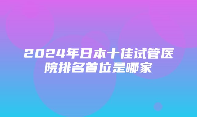 2024年日本十佳试管医院排名首位是哪家