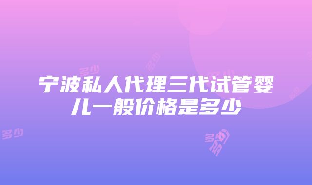 宁波私人代理三代试管婴儿一般价格是多少