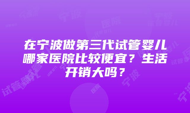 在宁波做第三代试管婴儿哪家医院比较便宜？生活开销大吗？