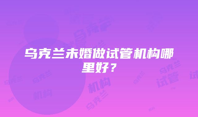 乌克兰未婚做试管机构哪里好？