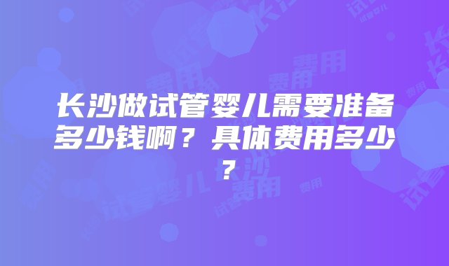 长沙做试管婴儿需要准备多少钱啊？具体费用多少？