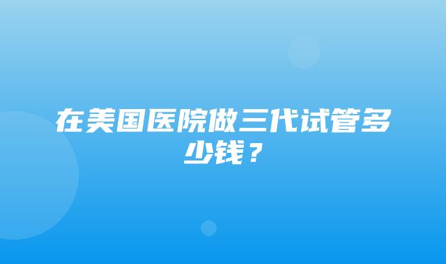 在美国医院做三代试管多少钱？