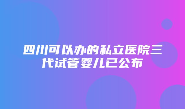 四川可以办的私立医院三代试管婴儿已公布