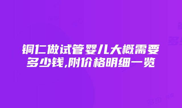 铜仁做试管婴儿大概需要多少钱,附价格明细一览