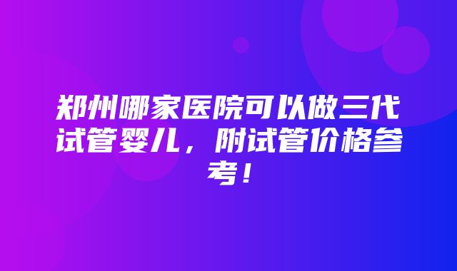 郑州哪家医院可以做三代试管婴儿，附试管价格参考！