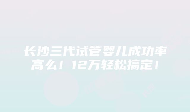 长沙三代试管婴儿成功率高么！12万轻松搞定！