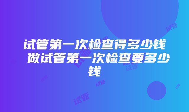 试管第一次检查得多少钱 做试管第一次检查要多少钱