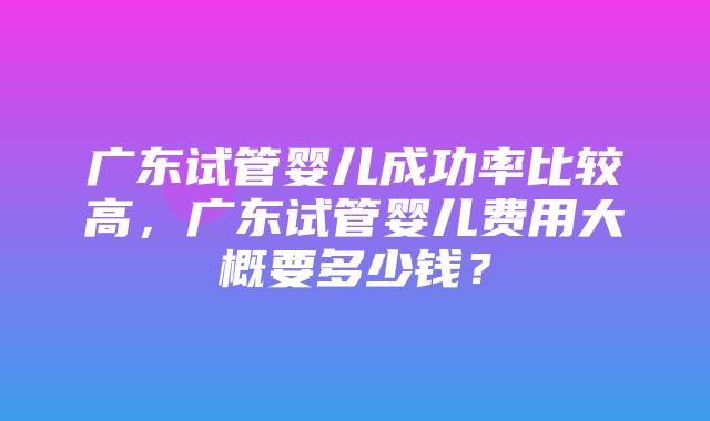 广东试管婴儿成功率比较高，广东试管婴儿费用大概要多少钱？