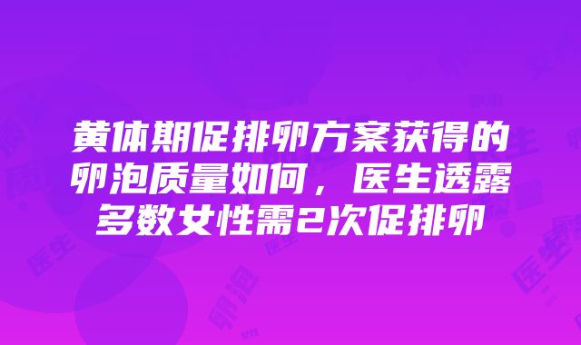 黄体期促排卵方案获得的卵泡质量如何，医生透露多数女性需2次促排卵