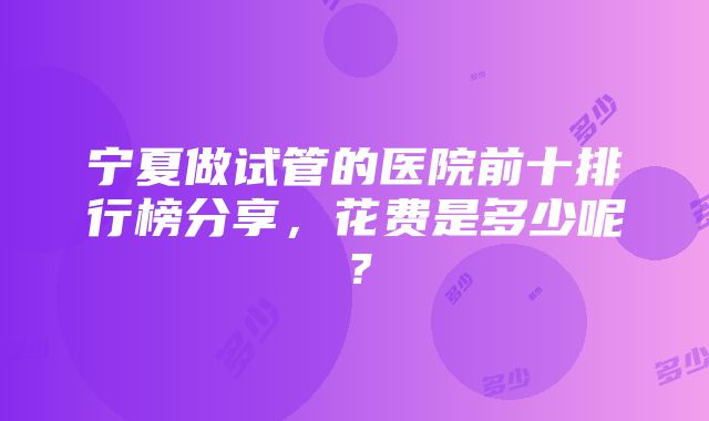 宁夏做试管的医院前十排行榜分享，花费是多少呢？