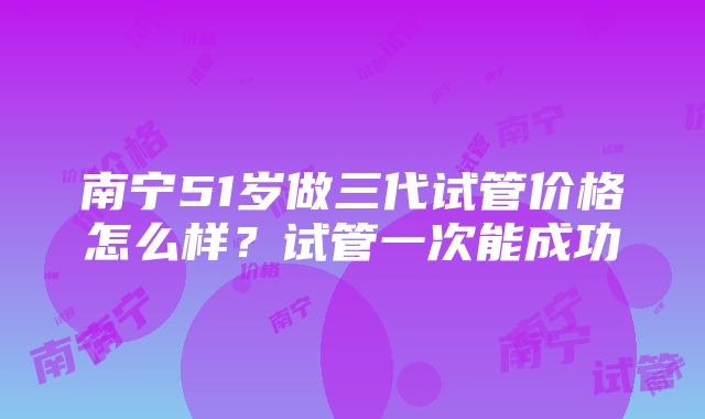 南宁51岁做三代试管价格怎么样？试管一次能成功