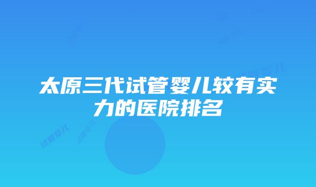 太原三代试管婴儿较有实力的医院排名