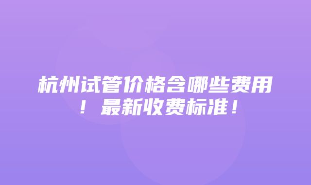 杭州试管价格含哪些费用！最新收费标准！