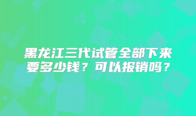 黑龙江三代试管全部下来要多少钱？可以报销吗？