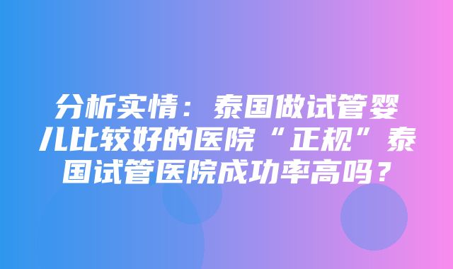 分析实情：泰国做试管婴儿比较好的医院“正规”泰国试管医院成功率高吗？