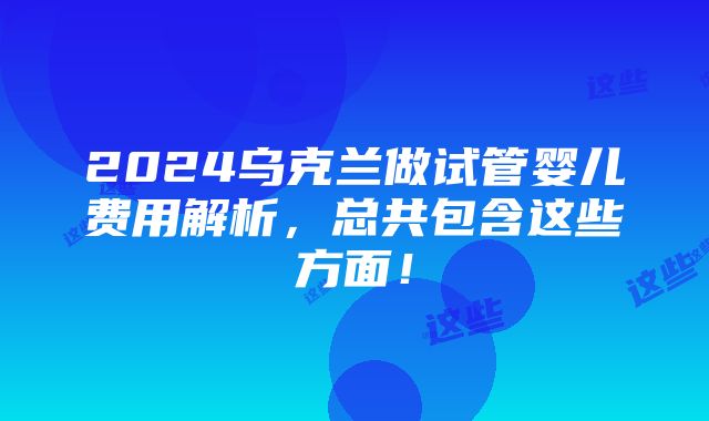 2024乌克兰做试管婴儿费用解析，总共包含这些方面！