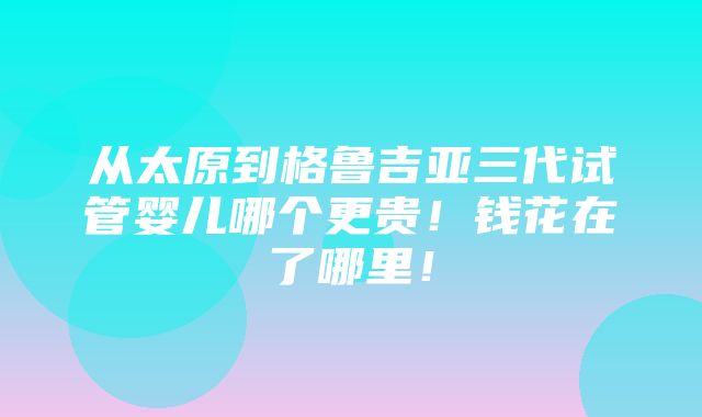 从太原到格鲁吉亚三代试管婴儿哪个更贵！钱花在了哪里！