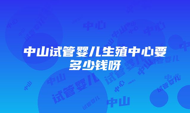 中山试管婴儿生殖中心要多少钱呀