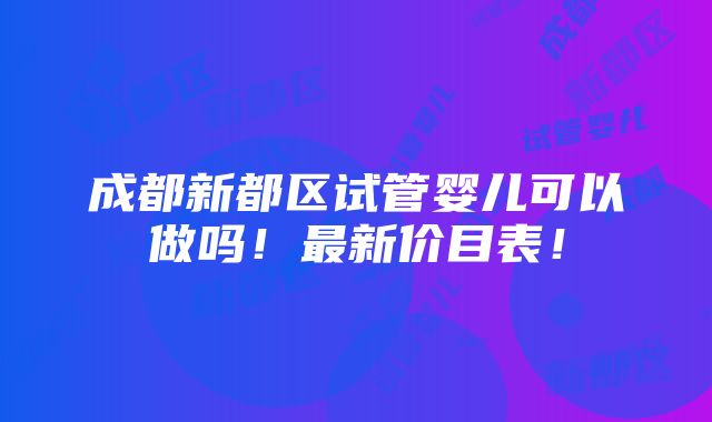 成都新都区试管婴儿可以做吗！最新价目表！