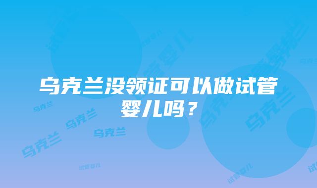 乌克兰没领证可以做试管婴儿吗？