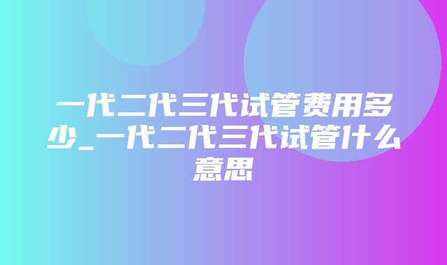 一代二代三代试管费用多少_一代二代三代试管什么意思