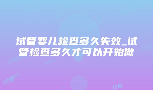 试管婴儿检查多久失效_试管检查多久才可以开始做