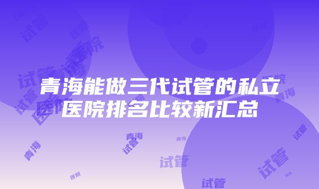 青海能做三代试管的私立医院排名比较新汇总