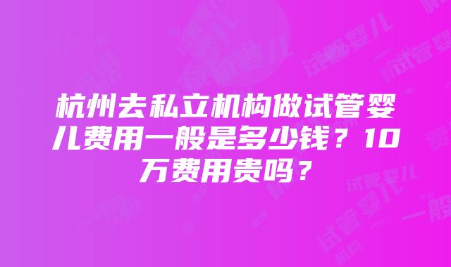 杭州去私立机构做试管婴儿费用一般是多少钱？10万费用贵吗？