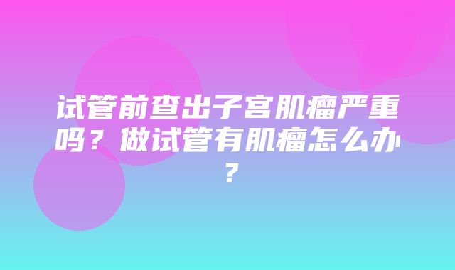 试管前查出子宫肌瘤严重吗？做试管有肌瘤怎么办？