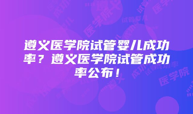 遵义医学院试管婴儿成功率？遵义医学院试管成功率公布！