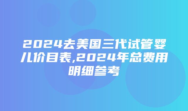 2024去美国三代试管婴儿价目表,2024年总费用明细参考