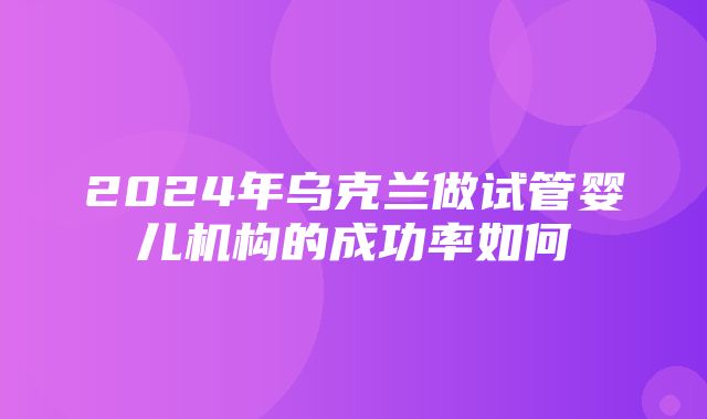 2024年乌克兰做试管婴儿机构的成功率如何