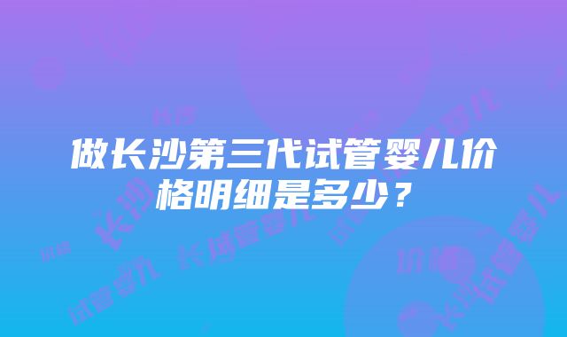 做长沙第三代试管婴儿价格明细是多少？