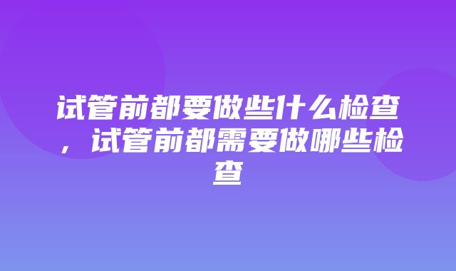 试管前都要做些什么检查，试管前都需要做哪些检查