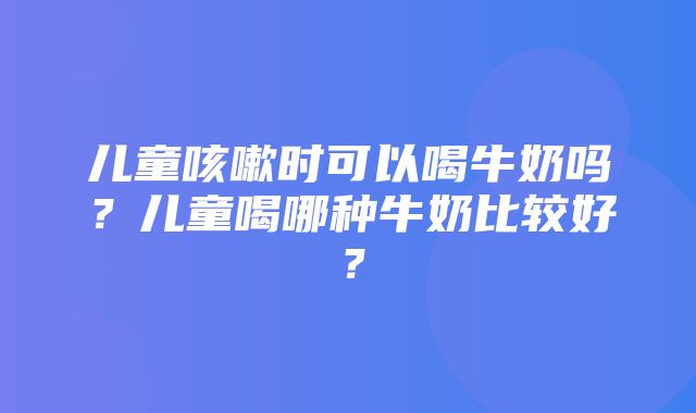 儿童咳嗽时可以喝牛奶吗？儿童喝哪种牛奶比较好？