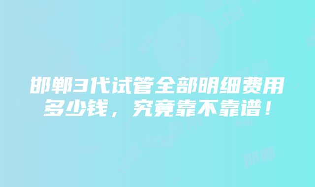 邯郸3代试管全部明细费用多少钱，究竟靠不靠谱！