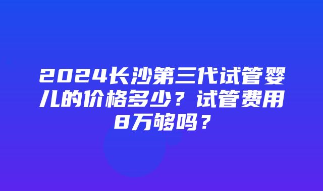 2024长沙第三代试管婴儿的价格多少？试管费用8万够吗？