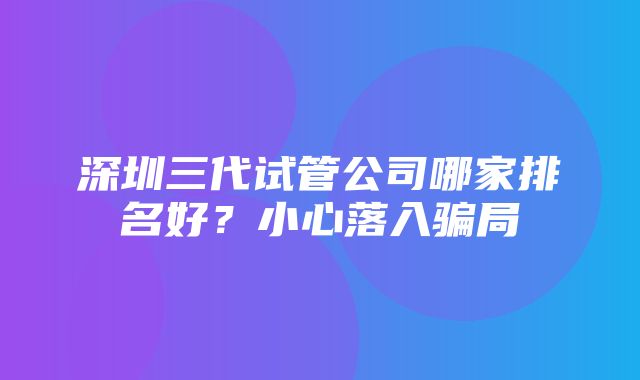 深圳三代试管公司哪家排名好？小心落入骗局