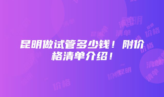 昆明做试管多少钱！附价格清单介绍！