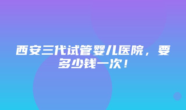 西安三代试管婴儿医院，要多少钱一次！